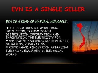 EVN IS A KIND OF NATURAL MONOPOLY.
 THE FIRM DOES ALL WORK FROM
PRODUCTION, TRANSMISSION,
DISTRIBUTION, IMPORTATION AND
EXPORTATION THE ELECTRICITY FOR
MANAGEMENT AND INVESTMENT PROJECT,
OPERATION, REPAIRATION,
MAINTENANCE, RENOVATION, UPGRADING
ELECTRICAL EQUIPMENTS, ELECTRICAL
WORKS.
EVN IS A SINGLE SELLER
 