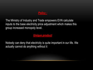 Policy :
The Ministry of Industry and Trade empowers EVN calculate
inputs to the base electricity price adjustment which makes this
group increased monopoly level.
Unique product
Nobody can deny that electricity is quite important in our life. We
actually cannot do anything without it
 
