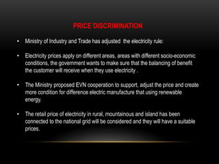 PRICE DISCRIMINATION
• Ministry of Industry and Trade has adjusted the electricity rule:
• Electricity prices apply on different areas, areas with different socio-economic
conditions, the government wants to make sure that the balancing of benefit
the customer will receive when they use electricity .
• The Ministry proposed EVN cooperation to support, adjust the price and create
more condition for difference electric manufacture that using renewable
energy.
• The retail price of electricity in rural, mountainous and island has been
connected to the national grid will be considered and they will have a suitable
prices.
 