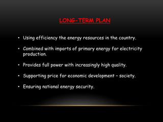LONG-TERM PLAN
• Using efficiency the energy resources in the country.
• Combined with imports of primary energy for electricity
production.
• Provides full power with increasingly high quality.
• Supporting price for economic development – society.
• Ensuring national energy security.
 