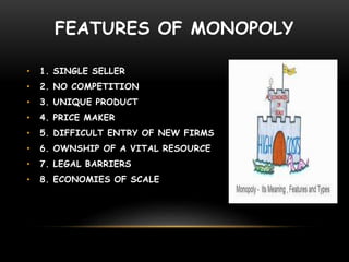 FEATURES OF MONOPOLY
• 1. SINGLE SELLER
• 2. NO COMPETITION
• 3. UNIQUE PRODUCT
• 4. PRICE MAKER
• 5. DIFFICULT ENTRY OF NEW FIRMS
• 6. OWNSHIP OF A VITAL RESOURCE
• 7. LEGAL BARRIERS
• 8. ECONOMIES OF SCALE
 