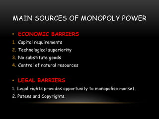 MAIN SOURCES OF MONOPOLY POWER
• ECONOMIC BARRIERS
1. Capital requirements
2. Technological superiority
3. No substitute goods
4. Control of natural resources
• LEGAL BARRIERS
1. Legal rights provides opportunity to monopolise market.
2. Patens and Copyrights.
 