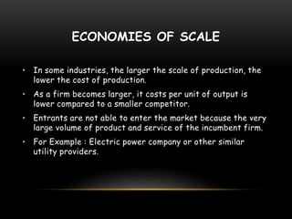 ECONOMIES OF SCALE
• In some industries, the larger the scale of production, the
lower the cost of production.
• As a firm becomes larger, it costs per unit of output is
lower compared to a smaller competitor.
• Entrants are not able to enter the market because the very
large volume of product and service of the incumbent firm.
• For Example : Electric power company or other similar
utility providers.
 