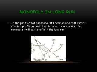 MONOPOLY IN LONG RUN
• If the positions of a monopolist’s demand and cost curves
give it a profit and nothing disturbs these curves, the
monopolist will earn profit in the long run.
 