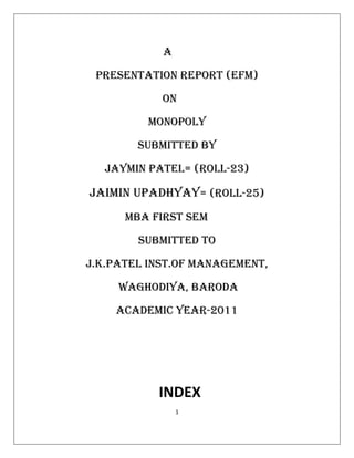 A

 PRESENTATION REPORT (EFM)

            ON

         Monopoly

        SUBMITTED BY

  JAYMIN PATEL= (ROLL-23)

JAiMIN UPADHYAy= (ROLL-25)
      MBA FIRST SEM

        SUBMITTED TO

J.K.PATEL INST.OF MANAGEMENT,

     WAGHODiYA, BARODA

    ACADEMIC YEAR-2011




           INDEX
                1
 