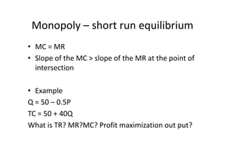 Monopoly – short run equilibrium
• MC = MR
• Slope of the MC > slope of the MR at the point of
  intersection

• Example
Q = 50 – 0.5P
TC = 50 + 40Q
What is TR? MR?MC? Profit maximization out put?
 