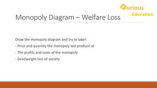 Monopoly	Diagram	– Welfare	Loss
Draw	the	monopoly	diagram	and	try	to	label:
- Price	and	quantity	the	monopoly	will	produce	at
- The	profits	and	costs	of	the	monopoly
- Deadweight	loss	of	society	
 