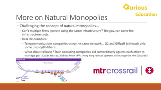 More	on	Natural	Monopolies
◦ Challenging	the	concept	of	natural	monopolies...
◦ Can’t	multiple	firms	operate	using	the	same	infrastructure?	The	gov.	can	cover	the	
infrastructure	costs.
◦ Real	life	examples:	
◦ Telecommunications	companies	using	the	same	network...	O2	and	Giffgaff (although	only	
some	uses	optic-fiber)
◦ What	about	railways?	Train	operating	companies	bid	competitively	against	each	other	to	
manage	particular	routes.	Did	you	know	MTR	(Hong	Kong	railroad	operator	will	manage	the	new	Crossrail?)
 