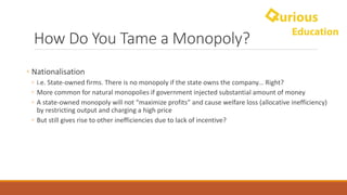 How	Do	You	Tame	a	Monopoly?
◦ Nationalisation
◦ i.e.	State-owned	firms.	There	is	no	monopoly	if	the	state	owns	the	company...	Right?
◦ More	common	for	natural	monopolies	if	government	injected	substantial	amount	of	money	
◦ A	state-owned	monopoly	will	not	“maximize	profits”	and	cause	welfare	loss	(allocative	inefficiency)	
by	restricting	output	and	charging	a	high	price
◦ But	still	gives	rise	to	other	inefficiencies	due	to	lack	of	incentive?
 