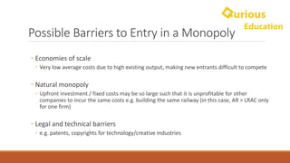 Possible	Barriers	to	Entry	in	a	Monopoly
◦ Economies	of	scale	
◦ Very	low	average	costs	due	to	high	existing	output,	making	new	entrants	difficult	to	compete
◦ Natural	monopoly	
◦ Upfront	investment	/	fixed	costs	may	be	so	large	such	that	it	is	unprofitable	for	other	
companies	to	incur	the	same	costs	e.g.	building	the	same	railway	(in	this	case,	AR	>	LRAC	only	
for	one	firm)
◦ Legal	and	technical	barriers	
◦ e.g.	patents,	copyrights	for	technology/creative	industries
 