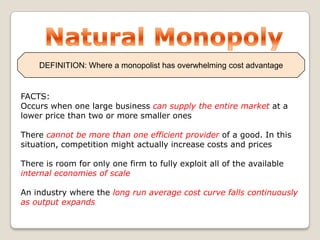 DEFINITION: Where a monopolist has overwhelming cost advantage

FACTS:
Occurs when one large business can supply the entire market at a
lower price than two or more smaller ones

There cannot be more than one efficient provider of a good. In this
situation, competition might actually increase costs and prices
There is room for only one firm to fully exploit all of the available
internal economies of scale

An industry where the long run average cost curve falls continuously
as output expands

 