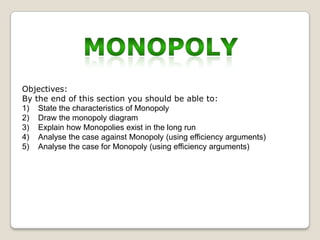 Objectives:
By the end of this section you should be able to:
1) State the characteristics of Monopoly
2) Draw the monopoly diagram
3) Explain how Monopolies exist in the long run
4) Analyse the case against Monopoly (using efficiency arguments)
5) Analyse the case for Monopoly (using efficiency arguments)

 