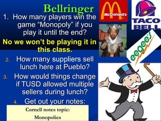 BellringerBellringer
1. How many players win the1. How many players win the
game “Monopoly” if yougame “Monopoly” if you
play it until the end?play it until the end?
No we won’t be playing it inNo we won’t be playing it in
this class.this class.
2.2. How manyHow many suppliers sellsell
lunch here at Pueblo?lunch here at Pueblo?
3.3. How would things changeHow would things change
if TUSD allowed multipleif TUSD allowed multiple
sellers during lunch?sellers during lunch?
4.4. Get out your notes:Get out your notes:
Cornell notes topic:
Monopolies
 