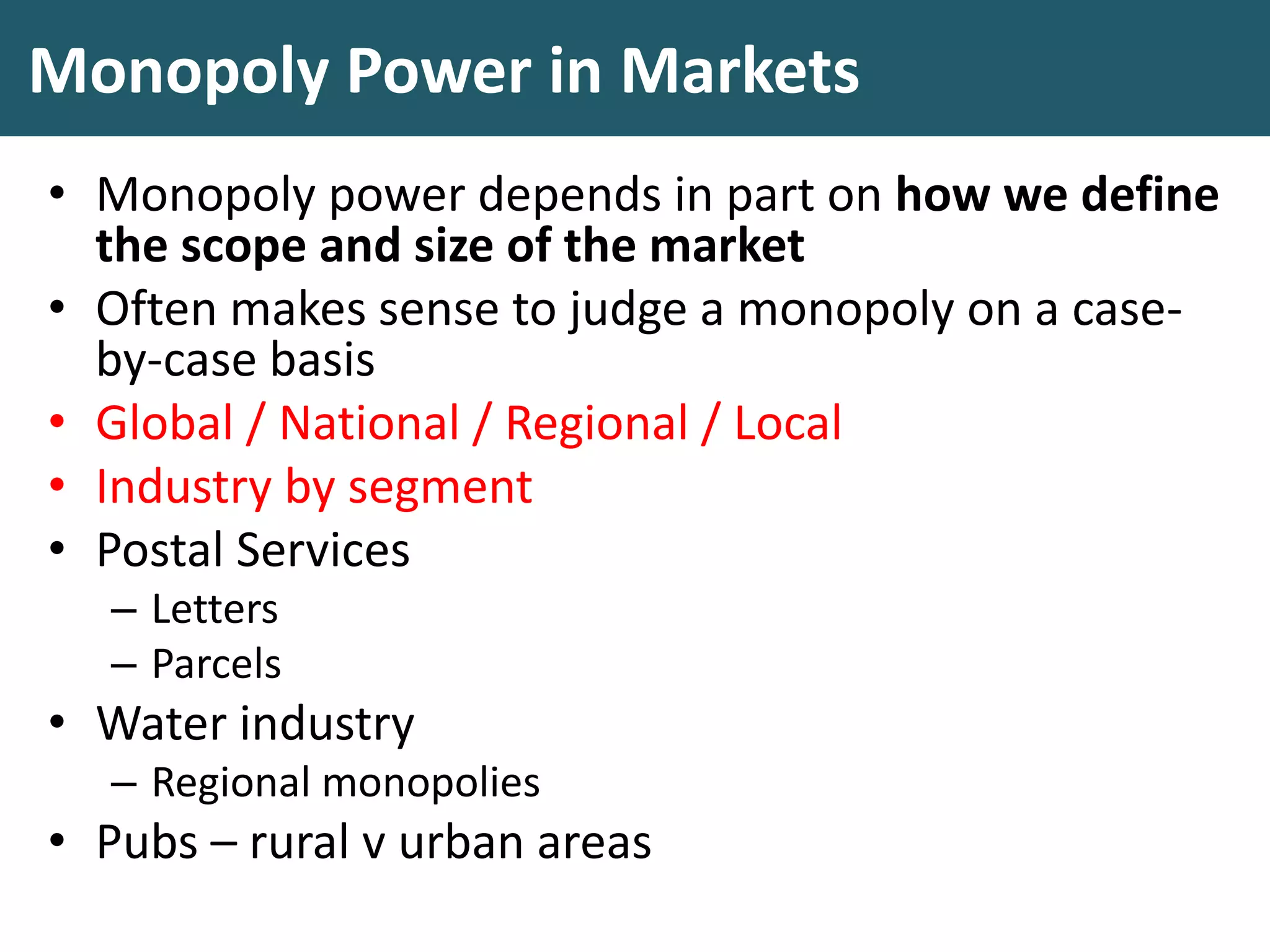 Monopoly Power in Markets
• Monopoly power depends in part on how we define
the scope and size of the market
• Often makes sense to judge a monopoly on a case-
by-case basis
• Global / National / Regional / Local
• Industry by segment
• Postal Services
– Letters
– Parcels
• Water industry
– Regional monopolies
• Pubs – rural v urban areas
 
