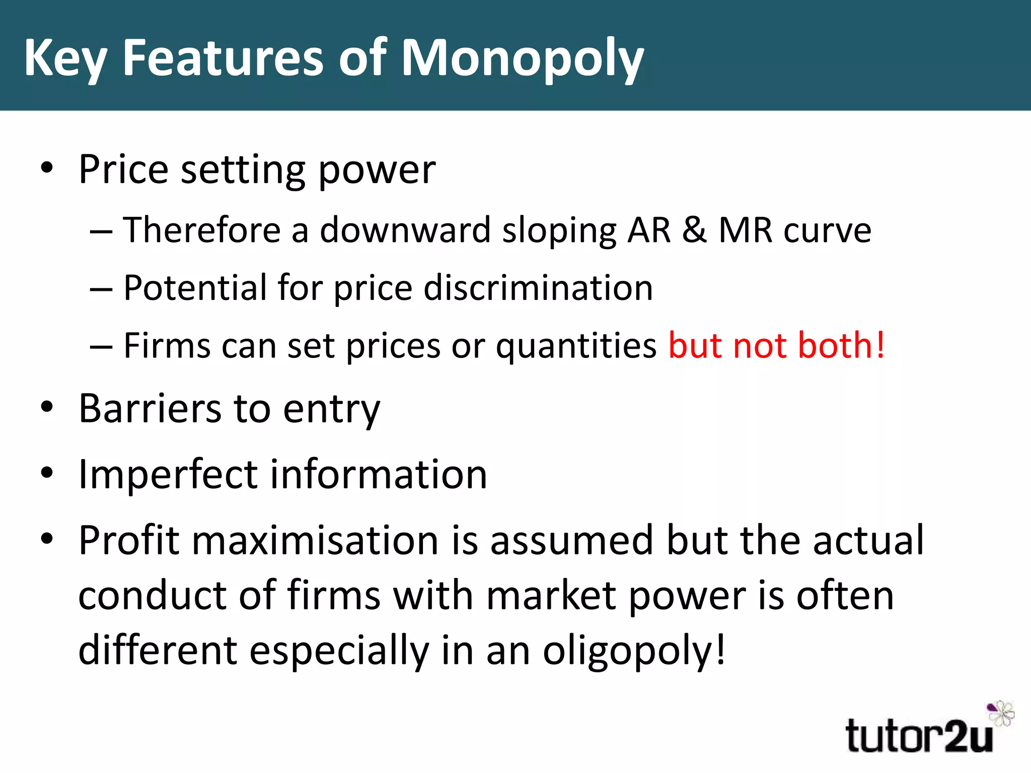 Key Features of Monopoly
• Price setting power
– Therefore a downward sloping AR & MR curve
– Potential for price discrimination
– Firms can set prices or quantities but not both!
• Barriers to entry
• Imperfect information
• Profit maximisation is assumed but the actual
conduct of firms with market power is often
different especially in an oligopoly!
 