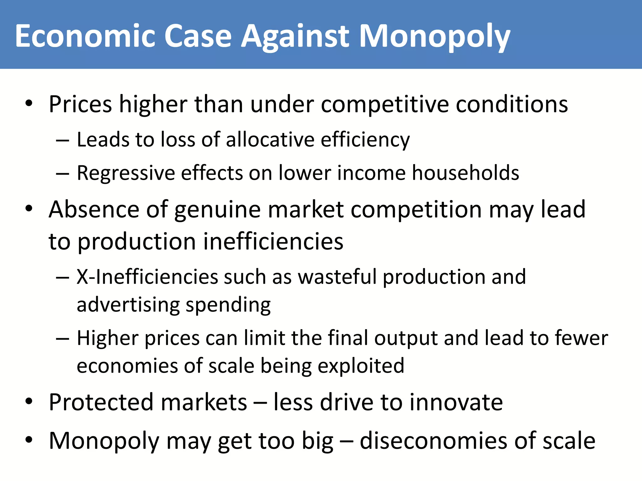 Economic Case Against Monopoly
• Prices higher than under competitive conditions
– Leads to loss of allocative efficiency
– Regressive effects on lower income households
• Absence of genuine market competition may lead
to production inefficiencies
– X-Inefficiencies such as wasteful production and
advertising spending
– Higher prices can limit the final output and lead to fewer
economies of scale being exploited
• Protected markets – less drive to innovate
• Monopoly may get too big – diseconomies of scale
 