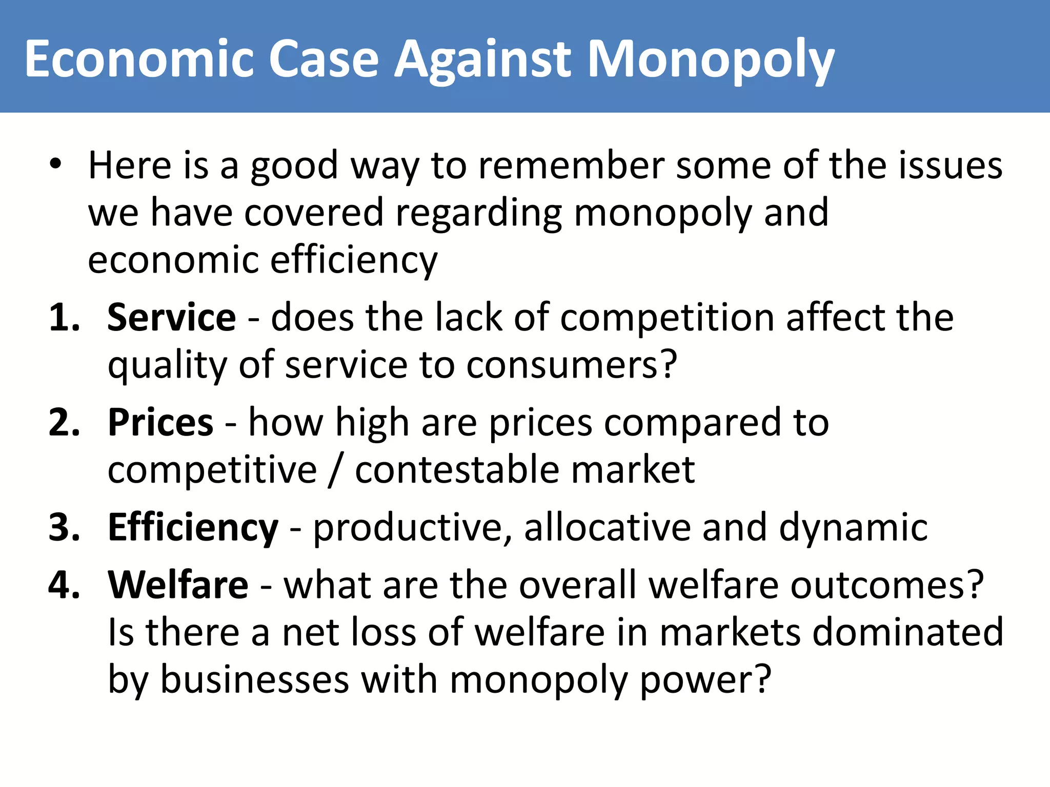 Economic Case Against Monopoly
• Here is a good way to remember some of the issues
we have covered regarding monopoly and
economic efficiency
1. Service - does the lack of competition affect the
quality of service to consumers?
2. Prices - how high are prices compared to
competitive / contestable market
3. Efficiency - productive, allocative and dynamic
4. Welfare - what are the overall welfare outcomes?
Is there a net loss of welfare in markets dominated
by businesses with monopoly power?
 