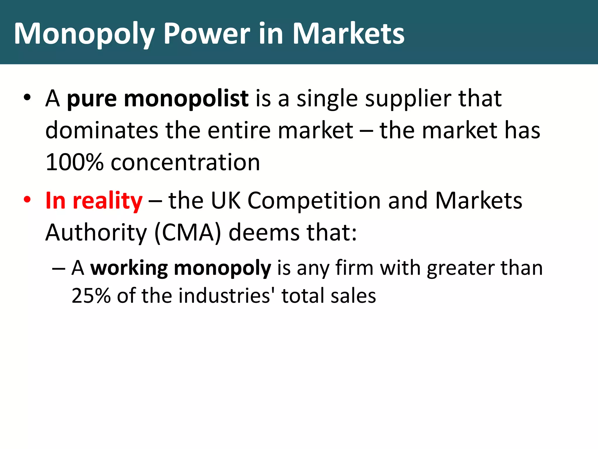 Monopoly Power in Markets
• A pure monopolist is a single supplier that
dominates the entire market – the market has
100% concentration
• In reality – the UK Competition and Markets
Authority (CMA) deems that:
– A working monopoly is any firm with greater than
25% of the industries' total sales
 