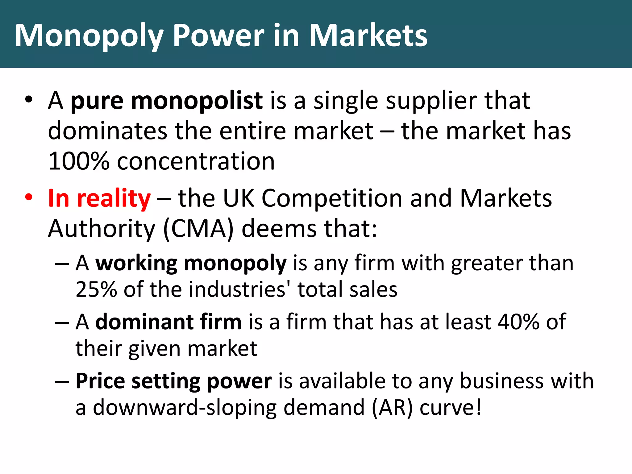 Monopoly Power in Markets
• A pure monopolist is a single supplier that
dominates the entire market – the market has
100% concentration
• In reality – the UK Competition and Markets
Authority (CMA) deems that:
– A working monopoly is any firm with greater than
25% of the industries' total sales
– A dominant firm is a firm that has at least 40% of
their given market
– Price setting power is available to any business with
a downward-sloping demand (AR) curve!
 