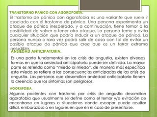 TRANSTORNO PANICO CON AGOROFOBIA.
El trastorno de pánico con agorafobia es una variante que suele ir
asociado con el trastorno de pánico. Una persona experimenta un
ataque de pánico inesperado, y a continuación, tiene temor a la
posibilidad de volver a tener otro ataque. La persona teme y evita
cualquier situación que podría inducir a un ataque de pánico. La
persona nunca o rara vez podrá salir de casa con tal de evitar un
posible ataque de pánico que cree que es un terror extremo
ineludible.
ANSIEDAD ANTICIPATORIA.
Es una parte fundamental en las crisis de angustia, existen diversas
formas en que la ansiedad anticipatoria puede ser definida. La mayor
parte es referida como “miedo al miedo”, de manera más específica
este miedo se refiere a las consecuencias anticipadas de las crisis de
angustia. Las personas que desarrollan ansiedad anticipatoria tienen
la creencia que los síntomas son peligrosos.
AGORAFOBIA.
Algunos pacientes con trastorno por crisis de angustia desarrollan
agorafobia que usualmente se define como el temor y/o evitación de
encontrarse en lugares o situaciones donde escapar puede resultar
difícil, embarazoso ó en lugares en que en el caso de presentarse.
 