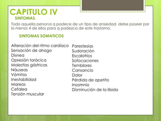 CAPITULO IV
 SINTOMAS.
Todo aquella persona q padece de un tipo de ansiedad debe poseer por
lo menos 4 de ellos para q padezca de este trastorno.

    SINTOMAS SOMATICOS

Alteración del ritmo cardíaco   Parestesias
Sensación de ahogo              Sudoración
Disnea                          Escalofríos
Opresión torácica               Sofocaciones
Molestias gástricas             Temblores
Náuseas                         Cansancio
Vómitos                         Dolor
Inestabilidad                   Pérdida de apetito
Mareos                          Insomnio
Cefalea                         Disminución de la libido
Tensión muscular
 