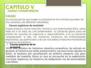 CAPITULO V
 CAUSAS Y CONSECUENCIAS

CAUSAS
Las causas por las que surgen la ansiedad en los individuos pueden ser
muy diversas y de diferente naturaleza.
•   Causas orgánicas de ansiedad
Puede producir como reacción normal a una enfermedad física, sobre
todo en si se trata de una enfermedad lo suficiente grave para ser
motivo de consulta en urgencias y, especialmente, si es un paciente
“predispuesto” a ello. Los trastornos cardiacos, las enfermedades
respiratorias, las pulmonares y las de naturaleza endocrino-metabólicas
favorecen al individuo.
  • Causas psíquicas de la
     ansiedad.
.Entre ellos estarían los trastornos obsesivo-compulsivos, las psicosis en
general, el trastorno por estrés postraumático, las reacciones agudas al
estrés, el trastorno por somatización (el enfermo presenta una gran
variedad de molestias físicas sin que se encuentre en la exploración
una base orgánica), los trastornos de adaptación, los de personalidad
y las fobias.
 