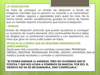 LA VISUALIZACION
Se trata de conseguir un estado de relajación a través de
imágenes mentales que la persona va creando y se caracterizan
por ser cálidas, seguras y agradables para quien las crea. De la
misma forma, existen visualizaciones guiadas en forma de historia
que un narrador expone a la persona que busca la relajación.
 HIPNOSIS
Estado de relajación profundo que puede ayudarnos a conseguir
un aumento de nuestro bienestar. Esta controvertida técnica debe
ser dirigida por un profesional competente y con experiencia. Los
mitos que giran en torno a ella suelen ser falsos.
TÉCNICAS DE CONTROL QUE NO REQUIEREN INTERIORIZACIÓN
(MEDICAMENTOS)
Quizá sean más conocidos sus nombres comerciales: TRANXILIUM,
ORFIDAL, SEDOTIME, TRANKIMAZIN, RIVOTRIL, LEXATIN, LANTANON. Sólo el
médico puede recetarlos y controlar su administración.

“ES POSIBLE DIMINUIR LA ANSIEDAD, PERO NO OLVIDEMOS QUE ES
POSITIVA Y QUE NOS AYUDA A PONERNOS EN MARCHA, POR ESO, EL
OBJETIVO NO HA DE SER ELIMINARLA, SINO CONTROLARLA.”
 