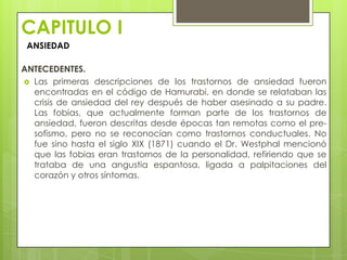 CAPITULO I
 ANSIEDAD

ANTECEDENTES.
 Las primeras descripciones de los trastornos de ansiedad fueron
  encontradas en el código de Hamurabi, en donde se relataban las
  crisis de ansiedad del rey después de haber asesinado a su padre.
  Las fobias, que actualmente forman parte de los trastornos de
  ansiedad, fueron descritas desde épocas tan remotas como el pre-
  sofismo, pero no se reconocían como trastornos conductuales. No
  fue sino hasta el siglo XIX (1871) cuando el Dr. Westphal mencionó
  que las fobias eran trastornos de la personalidad, refiriendo que se
  trataba de una angustia espantosa, ligada a palpitaciones del
  corazón y otros síntomas.
 