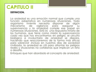 CAPITULO II
 DEFINICION.

 La ansiedad es una emoción normal que cumple una
 función adaptativa en numerosas situaciones. Todo
 organismo viviente necesita disponer de algún
 mecanismo       de    vigilancia   para    asegurar     su
 supervivencia y la ansiedad cumple ese papel en
 numerosas situaciones. Está es una respuesta innata de
 los humanos, que tiene como misión la supervivencia
 cada vez que nos encontramos en peligro, el circuito
 biológico e involuntario de ansiedad se dispara,
 haciendo que reaccionemos de la forma más eficaz
 para sobrevivir .Incluso en nuestros días de sociedad
 civilizada, la ansiedad es útil para afrontar los peligros
 reales y situaciones no cotidianas que implican un reto
 o desafío.
 Enfoques que han abordado el concepto de ansiedad:
 