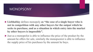 MONOPSONY
 Liebhafsky defines monopoly as “the case of a single buyer who is
not in competition with any other buyers for the output which he
seeks to purchase, and as a situation in which entry into the market
by other buyers is impossible”.
 Just as a monopolist is able to influence the price of the product by the
amount he offers for sale, similarly the monopsonist is able to influence
the supply price of his purchases by the amount he buys.
 