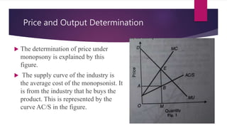 Price and Output Determination
 The determination of price under
monopsony is explained by this
figure.
 The supply curve of the industry is
the average cost of the monopsonist. It
is from the industry that he buys the
product. This is represented by the
curve AC/S in the figure.
 