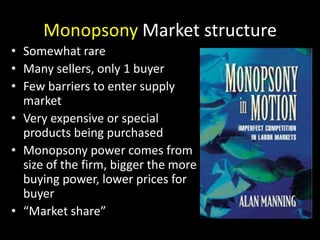 Monopsony Market structure
• Somewhat rare
• Many sellers, only 1 buyer
• Few barriers to enter supply
market
• Very expen...