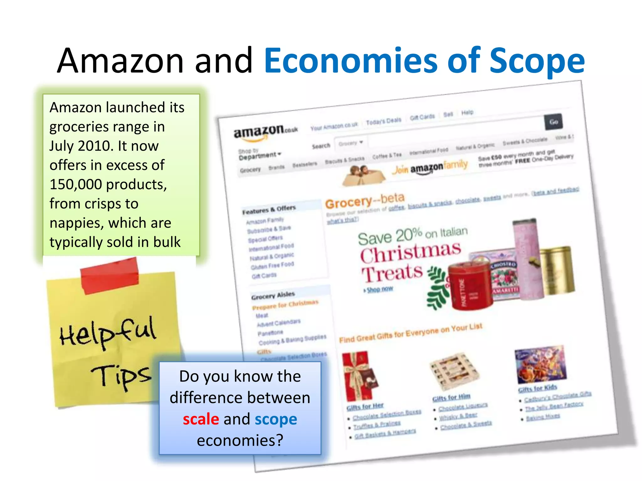 Amazon and Economies of Scope
Amazon launched its
groceries range in
July 2010. It now
offers in excess of
150,000 products,
from crisps to
nappies, which are
typically sold in bulk
Do you know the
difference between
scale and scope
economies?
 