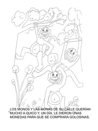 LOS MONOS Y LAS MONAS DE SU CALLE QUERÍAN
MUCHO A QUICO Y, UN DÍA, LE DIERON UNAS
MONEDAS PARA QUE SE COMPRARA GOLOSINAS.
 