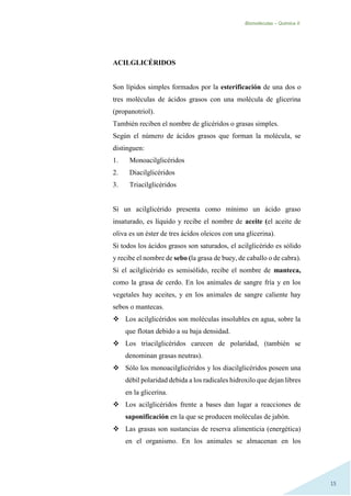 Biomoléculas – Quimica II.
15
ACILGLICÉRIDOS
Son lípidos simples formados por la esterificación de una dos o
tres moléculas de ácidos grasos con una molécula de glicerina
(propanotriol).
También reciben el nombre de glicéridos o grasas simples.
Según el número de ácidos grasos que forman la molécula, se
distinguen:
1. Monoacilglicéridos
2. Diacilglicéridos
3. Triacilglicéridos
Si un acilglicérido presenta como mínimo un ácido graso
insaturado, es líquido y recibe el nombre de aceite (el aceite de
oliva es un éster de tres ácidos oleicos con una glicerina).
Si todos los ácidos grasos son saturados, el acilglicérido es sólido
y recibe el nombre de sebo (la grasa de buey, de caballo o de cabra).
Si el acilglicérido es semisólido, recibe el nombre de manteca,
como la grasa de cerdo. En los animales de sangre fría y en los
vegetales hay aceites, y en los animales de sangre caliente hay
sebos o mantecas.
 Los acilglicéridos son moléculas insolubles en agua, sobre la
que flotan debido a su baja densidad.
 Los triacilglicéridos carecen de polaridad, (también se
denominan grasas neutras).
 Sólo los monoacilglicéridos y los diacilglicéridos poseen una
débil polaridad debida a los radicales hidroxilo que dejan libres
en la glicerina.
 Los acilglicéridos frente a bases dan lugar a reacciones de
saponificación en la que se producen moléculas de jabón.
 Las grasas son sustancias de reserva alimenticia (energética)
en el organismo. En los animales se almacenan en los
 