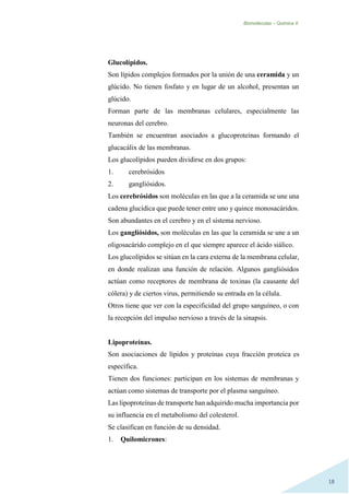Biomoléculas – Quimica II.
18
Glucolípidos.
Son lípidos complejos formados por la unión de una ceramida y un
glúcido. No tienen fosfato y en lugar de un alcohol, presentan un
glúcido.
Forman parte de las membranas celulares, especialmente las
neuronas del cerebro.
También se encuentran asociados a glucoproteínas formando el
glucacálix de las membranas.
Los glucolípidos pueden dividirse en dos grupos:
1. cerebrósidos
2. gangliósidos.
Los cerebrósidos son moléculas en las que a la ceramida se une una
cadena glucídica que puede tener entre uno y quince monosacáridos.
Son abundantes en el cerebro y en el sistema nervioso.
Los gangliósidos, son moléculas en las que la ceramida se une a un
oligosacárido complejo en el que siempre aparece el ácido siálico.
Los glucolípidos se sitúan en la cara externa de la membrana celular,
en donde realizan una función de relación. Algunos gangliósidos
actúan como receptores de membrana de toxinas (la causante del
cólera) y de ciertos virus, permitiendo su entrada en la célula.
Otros tiene que ver con la especificidad del grupo sanguíneo, o con
la recepción del impulso nervioso a través de la sinapsis.
Lipoproteínas.
Son asociaciones de lípidos y proteínas cuya fracción proteica es
específica.
Tienen dos funciones: participan en los sistemas de membranas y
actúan como sistemas de transporte por el plasma sanguíneo.
Las lipoproteínas de transporte han adquirido mucha importancia por
su influencia en el metabolismo del colesterol.
Se clasifican en función de su densidad.
1. Quilomicrones:
 