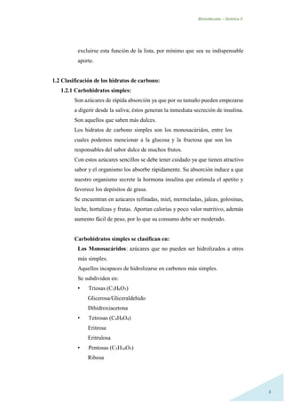 Biomoléculas – Quimica II.
3
excluirse esta función de la lista, por mínimo que sea su indispensable
aporte.
1.2 Clasificación de los hidratos de carbono:
1.2.1 Carbohidratos simples:
Son azúcares de rápida absorción ya que por su tamaño pueden empezarse
a digerir desde la saliva; éstos generan la inmediata secreción de insulina.
Son aquellos que saben más dulces.
Los hidratos de carbono simples son los monosacáridos, entre los
cuales podemos mencionar a la glucosa y la fructosa que son los
responsables del sabor dulce de muchos frutos.
Con estos azúcares sencillos se debe tener cuidado ya que tienen atractivo
sabor y el organismo los absorbe rápidamente. Su absorción induce a que
nuestro organismo secrete la hormona insulina que estimula el apetito y
favorece los depósitos de grasa.
Se encuentran en azúcares refinadas, miel, mermeladas, jaleas, golosinas,
leche, hortalizas y frutas. Aportan calorías y poco valor nutritivo, además
aumento fácil de peso, por lo que su consumo debe ser moderado.
Carbohidratos simples se clasifican en:
Los Monosacáridos: azúcares que no pueden ser hidrolizados a otros
más simples.
Aquellos incapaces de hidrolizarse en carbonos más simples.
Se subdividen en:
• Triosas (C3H6O3)
Glicerosa/Gliceraldehido
Dihidroxiacetona
• Tetrosas (C4H8O4)
Eritrosa
Eritrulosa
• Pentosas (C5H10O5)
Ribosa
 
