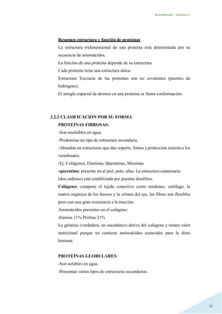 Biomoléculas – Quimica II.
32
Resumen estructura y función de proteínas
La estructura tridimensional de una proteína está determinada por su
secuencia de aminoácidos.
La función de una proteína depende de su estructura.
Cada proteína tiene una estructura única.
Estructura Terciaria de las proteínas son no covalentes (puentes de
hidrógeno).
El arreglo espacial de átomos en una proteína se llama conformación.
3.2.2 CLASIFICACIÓN POR SU FORMA
PROTEÍNAS FIBROSAS:
-Son insolubles en agua.
-Predomina un tipo de estructura secundaria.
-Abundan en estructuras que dan soporte, forma y protección externa a los
vertebrados.
-Ej: Colágenos, Elastinas, Queratinas, Miosinas.
-queratina: presente en al piel, pelo, uñas. La estructura cuaternaria
(dos cadenas) está estabilizada por puentes disulfuro.
Colágeno: compone el tejido conectivo como tendones, cartílago, la
matriz orgánica de los huesos y la córnea del ojo, las fibras son flexibles
pero con una gran resistencia a la tracción.
Aminoácidos presentes en el colágeno:
Alanina 11% Prolina 21%
La gelatina (verdadera, no sucedáneo) deriva del colágeno y tienen valor
nutricional porque no contiene aminoácidos esenciales para la dieta
humana.
PROTEÍNAS GLOBULARES:
-Son solubles en agua.
-Presentan varios tipos de estructuras secundarias.
 