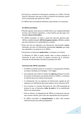 Biomoléculas – Quimica II.
47
• Su función es transmitir la información contenida en el ADN y llevarla
hasta los ribosomas, para que en ellos se sinteticen las proteínas a partir
de los aminoácidos que aportan los ARNt.
• El ARNm tiene una estructura diferente en procariotas y en eucariotas.
El ARNm eucariótico
• Presenta algunas zonas (pocas) en doble hélice, por complementariedad
de bases entre distintos segmentos, y zonas lineales que dan lugar a los
llamados lazos en herradura.
• El ARNm eucariótico se forma a partir del transcrito primario (pre-
ARNm), también llamado ARN heterogéneo nuclear (ARNhn), nombre
que hace referencia a la variabilidad de su tamaño.
• Posee una serie de segmentos con información, denominados exones,
alternados con otros sin información denominados intrones, que luego
son suprimidos y no aparecen en el ARNm.
• Este proceso se denomina maduración y se produce en el núcleo.
El filamento de ARN se puede enrollar sobre sí mismo mediante la
formación de pares de bases en algunas secciones de la molécula,
formando las denominadas estructura secundarias del ARN
Estructura del ARNm eucariótico
• El ARNm eucariótico posee en su extremo 5' una guanosina trifosfato
invertida y metilada en el nitrógeno 7 (m7 Gppp).
• Esta molécula, que recibe el nombre de caperuza, bloquea la acción
de enzimas exonucleasas que pueden destruir el ARNm, y constituye
la señal de inicio en la síntesis de proteínas.
• A continuación, hay un segmento sin información, seguido de otro
segmento con información que suele empezar con la secuencia AUG.
• En el extremo 3' o extremo final posee de 150 a 200 nucleótidos de
adenina, lo que se denomina «cola» de poli-A. Es un estabilizador
frente a las exonucleasas.
• Entre la síntesis y la degradación del ARNm no transcurren más que
unos cuantos minutos, para evitar una superproducción de proteínas.
• El ARNm eucariótico es monocistrónico, es decir, sólo contiene
información para una cadena polipeptídica.
 