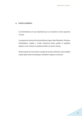 Biomoléculas – Quimica II.
58
6. CONCLUSIONES:
Las biomoléculas son muy importantes por ser esenciales en todo organismo
viviente.
La proporción correcta de las biomoléculas (Agua, Sales Minerales, Proteínas,
Carbohidratos, Lípidos y Ácidos Nucleicos) hacen posible el equilibrio
orgánico, de lo contrario se produciría fallos en nuestro sistema.
Desde el punto de vista nutritivo un plato de nuestros alimentos seria completo
cuando aporta todos los principios inmediatos orgánicos necesarios.
 