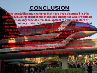 From the studies and examples that have been discussed in this
seminar evaluating about all the monorails among the whole world. Its
application only provides the development to various sectors of
industries not only to the civil engineering but also to the mechanical
and electrical engineering fields. And hence by the development of
these modified types of monorails the not only the transportation
facilities are succeeded to the development but also the eco
friendliness, ie the hazards to the nature by these monorails are the
minimum when compared the ordinary transport system of our today’s
life. The small disadvantage is that it is little bit costly for its
implementation in a sudden manner, so by gradual development these
can be overcome and one day it will become one of the best
transportation services ever on the universe.
 