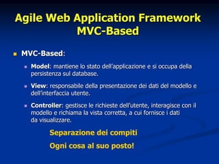 Agile Web Application Framework 
MVC-Based 
 MVC-Based: 
 Model: mantiene lo stato dell’applicazione e si occupa della 
persistenza sul database. 
 View: responsabile della presentazione dei dati del modello e 
dell’interfaccia utente. 
 Controller: gestisce le richieste dell’utente, interagisce con il 
modello e richiama la vista corretta, a cui fornisce i dati 
da visualizzare. 
Separazione dei compiti 
Ogni cosa al suo posto! 
 