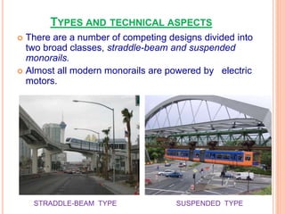 TYPES AND TECHNICAL ASPECTS
 There are a number of competing designs divided into
two broad classes, straddle-beam and suspended
monorails.
 Almost all modern monorails are powered by electric
motors.
STRADDLE-BEAM TYPE SUSPENDED TYPE
 
