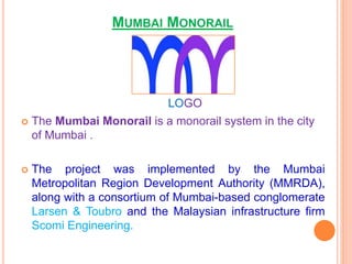 MUMBAI MONORAIL
 The Mumbai Monorail is a monorail system in the city
of Mumbai .
 The project was implemented by the Mumbai
Metropolitan Region Development Authority (MMRDA),
along with a consortium of Mumbai-based conglomerate
Larsen & Toubro and the Malaysian infrastructure firm
Scomi Engineering.
LOGO
 
