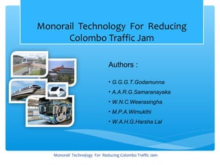 Monorail Technology For Reducing
      Colombo Traffic Jam

                              Authors :

                              • G.G.G.T.Godamunna
                              • A.A.R.G.Samaranayaka
                              • W.N.C.Weerasingha
                              • M.P.A.Wimukthi
                              • W.A.H.G.Harsha Lal




   Monorail Technology For Reducing Colombo Traffic Jam
 