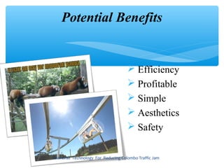 Potential Benefits


                                     Efficiency
                                     Profitable
                                     Simple
                                     Aesthetics
                                     Safety


Monorail Technology For Reducing Colombo Traffic Jam
 
