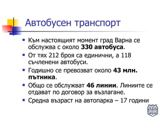 Автобусен транспорт Към настоящият момент град Варна се обслужва с около  330 автобуса .  От тях 212 броя са единични, а 118 съчленени автобуси.  Годишно се превозват около  43 млн. пътника .  Общо се обслужват  46 линии . Линиите се отдават по договор за възлагане. Средна възраст на автопарка – 17 години 
