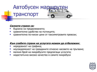 Автобусен маршрутен транспорт   Силните страни са: бързина на предвижването; сравнително удобство на пътниците; сравнително по-ниски цени от таксиметровите превози; Към слабите страни на услугата можем да отбележим:  нередовност на графика; неусведоменост на гражданите относно часовете на тръгване; малкия брой на микробусите предлагащи услугата; недостатъчно високо качество в самите микробуси  