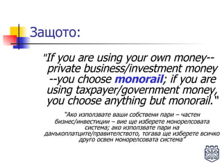 Защото: " If you are using your own money--private business/investment money --you   choose  monorail ; if you are using taxpayer/government money, you choose   anything but monorail.“ “ Ако използвате ваши собствени пари – частен бизнес/инвестиции – вие ще изберете монорелсовата система; ако използвате пари на данъкоплатците/правителството, тогава ще изберете всичко друго освен монорелсовата система” 