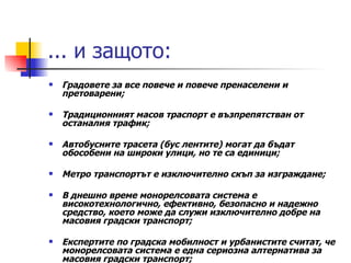 ... и защото: Градовете за все повече и повече пренаселени и претоварени; Традиционният масов траспорт е възпрепятстван от останалия трафик;  Автобусните трасета (бус лентите) могат да бъдат обособени на широки улици, но те са единици;  Метро транспортът е изключително скъп за изграждане; В днешно време монорелсовата система е високотехнологично, ефективно, безопасно и надежно средство, което може да служи изключително добре на масовия градски транспорт; Експертите по градска мобилност и урбанистите считат, че монорелсовата система е една сериозна алтернатива за масовия градски транспорт;  